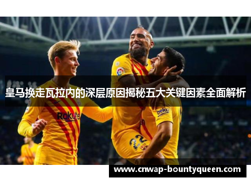 皇马换走瓦拉内的深层原因揭秘五大关键因素全面解析