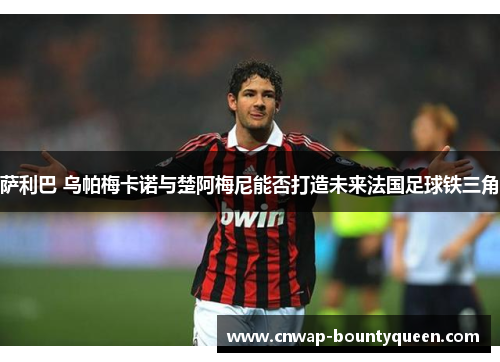 萨利巴 乌帕梅卡诺与楚阿梅尼能否打造未来法国足球铁三角