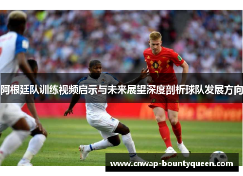 阿根廷队训练视频启示与未来展望深度剖析球队发展方向