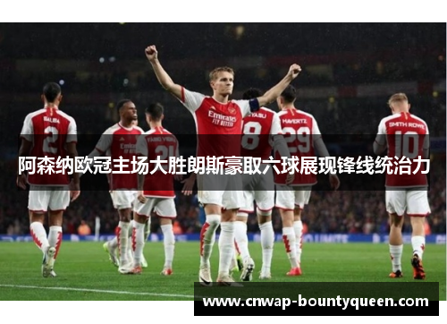 阿森纳欧冠主场大胜朗斯豪取六球展现锋线统治力