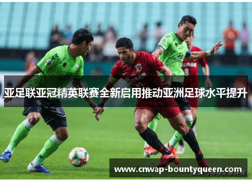 亚足联亚冠精英联赛全新启用推动亚洲足球水平提升